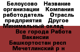 Белоусово › Название организации ­ Компания-работодатель › Отрасль предприятия ­ Другое › Минимальный оклад ­ 30 000 - Все города Работа » Вакансии   . Башкортостан респ.,Мечетлинский р-н